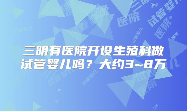 三明有医院开设生殖科做试管婴儿吗?大约3~8万