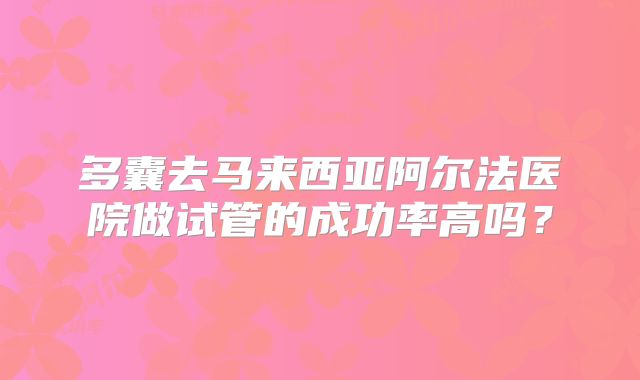 多囊去马来西亚阿尔法医院做试管的成功率高吗？