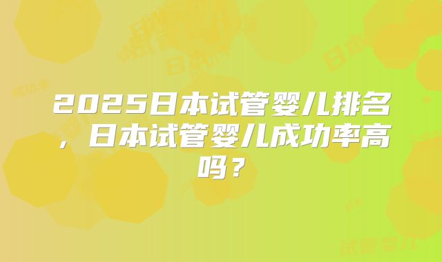 2025日本试管婴儿排名，日本试管婴儿成功率高吗？