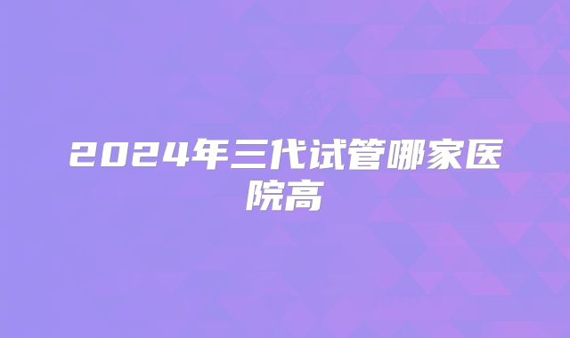 2024年三代试管哪家医院高