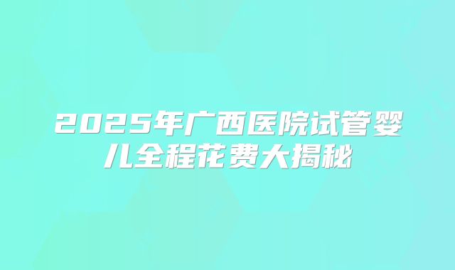 2025年广西医院试管婴儿全程花费大揭秘