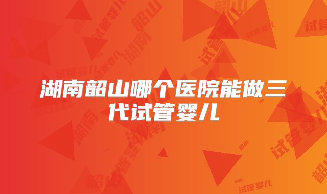 湖南韶山哪个医院能做三代试管婴儿