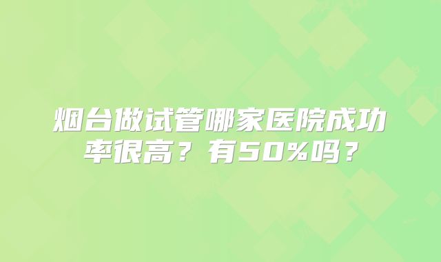 烟台做试管哪家医院成功率很高？有50%吗？