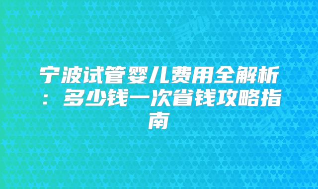 宁波试管婴儿费用全解析:多少钱一次省钱攻略指南
