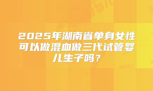 2025年湖南省单身女性可以做混血做三代试管婴儿生子吗?