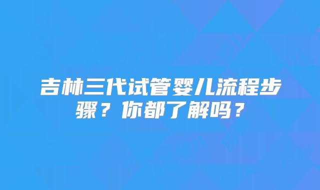 吉林三代试管婴儿流程步骤？你都了解吗？