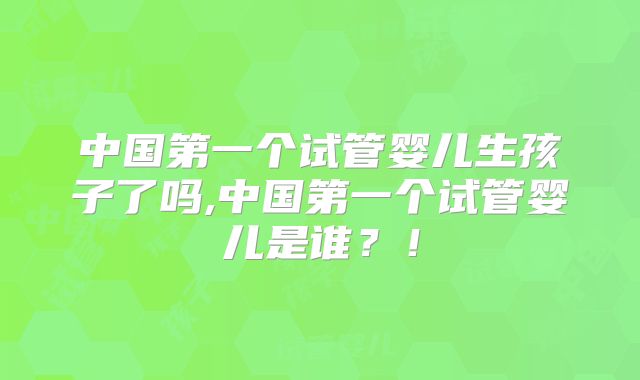 中国第一个试管婴儿生孩子了吗,中国第一个试管婴儿是谁？！