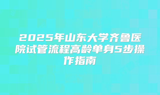 2025年山东大学齐鲁医院试管流程高龄单身5步操作指南