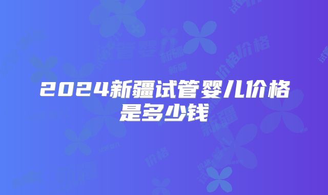 2024新疆试管婴儿价格是多少钱