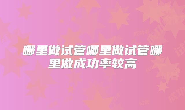 哪里做试管哪里做试管哪里做成功率较高