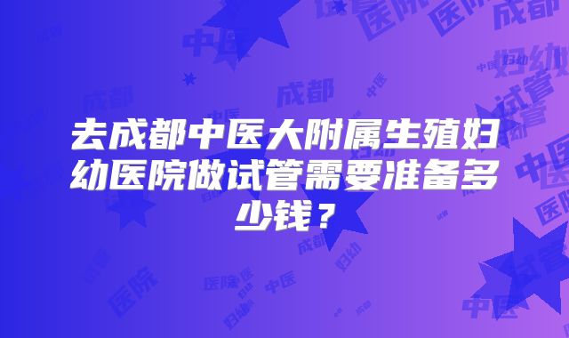 去成都中医大附属生殖妇幼医院做试管需要准备多少钱？
