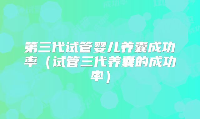第三代试管婴儿养囊成功率（试管三代养囊的成功率）