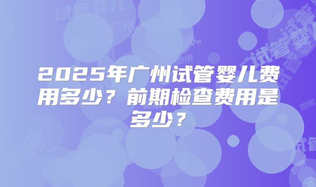 2025年广州试管婴儿费用多少?前期检查费用是多少?