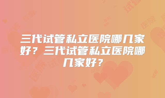 三代试管私立医院哪几家好?三代试管私立医院哪几家好?