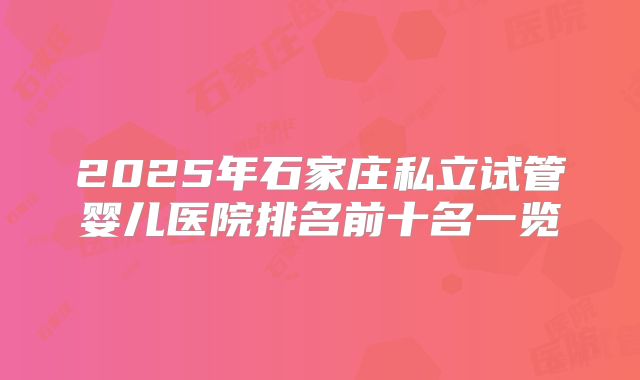 2025年石家庄私立试管婴儿医院排名前十名一览
