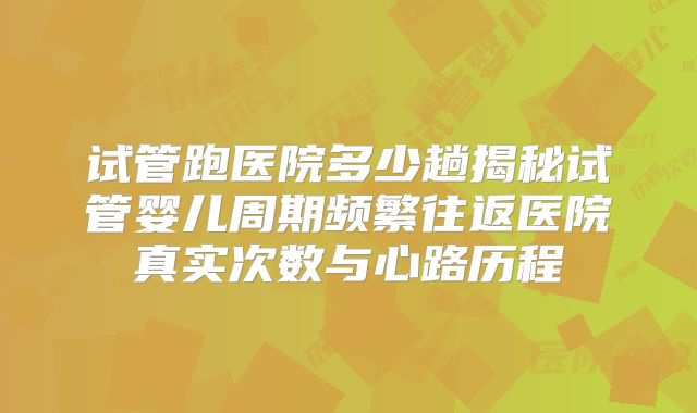 试管跑医院多少趟揭秘试管婴儿周期频繁往返医院真实次数与心路历程