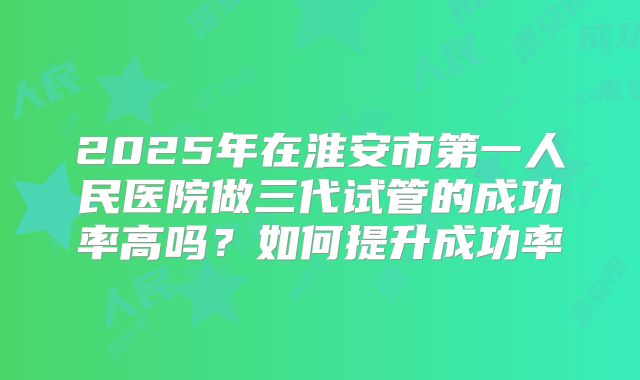 2025年在淮安市第一人民医院做三代试管的成功率高吗?如何提升成功率