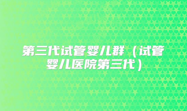 第三代试管婴儿群（试管婴儿医院第三代）