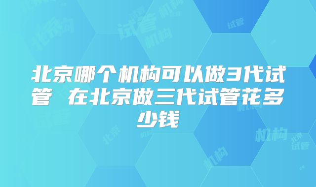 北京哪个机构可以做3代试管 在北京做三代试管花多少钱
