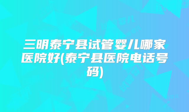 三明泰宁县试管婴儿哪家医院好(泰宁县医院电话号码)
