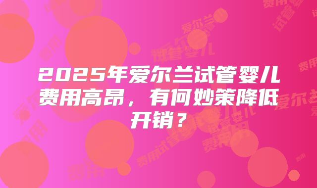 2025年爱尔兰试管婴儿费用高昂，有何妙策降低开销？