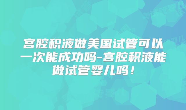 宫腔积液做美国试管可以一次能成功吗-宫腔积液能做试管婴儿吗！