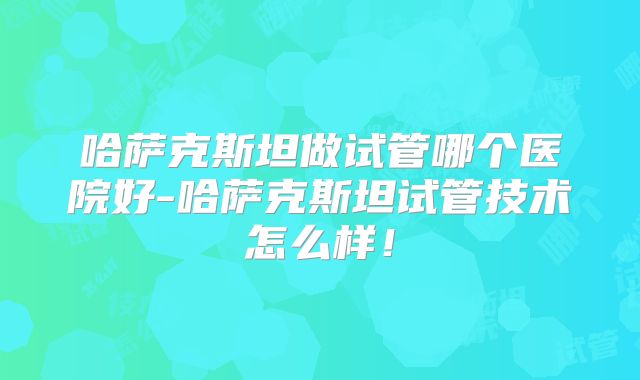 哈萨克斯坦做试管哪个医院好-哈萨克斯坦试管技术怎么样！