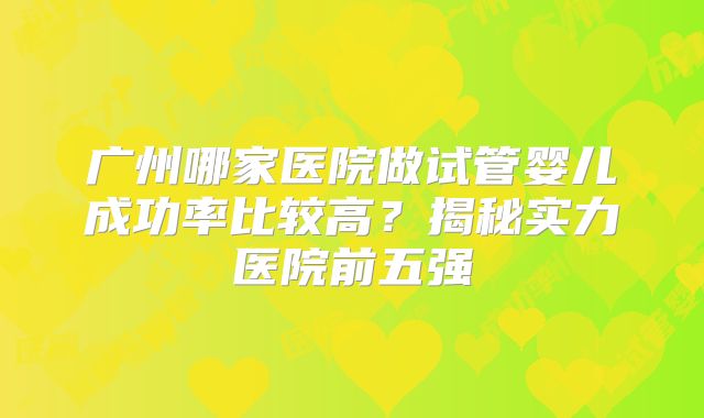广州哪家医院做试管婴儿成功率比较高?揭秘实力医院前五强