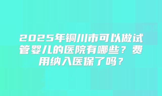2025年铜川市可以做试管婴儿的医院有哪些？费用纳入医保了吗？