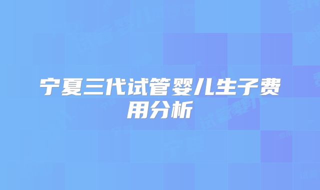 宁夏三代试管婴儿生子费用分析