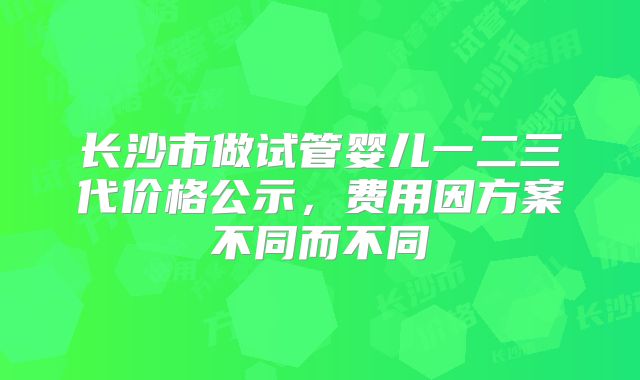 长沙市做试管婴儿一二三代价格公示，费用因方案不同而不同