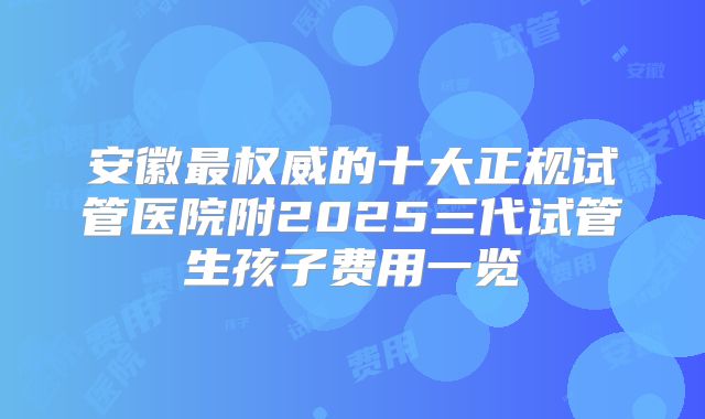 安徽最权威的十大正规试管医院附2025三代试管生孩子费用一览