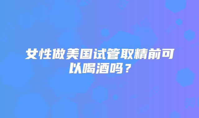 女性做美国试管取精前可以喝酒吗?