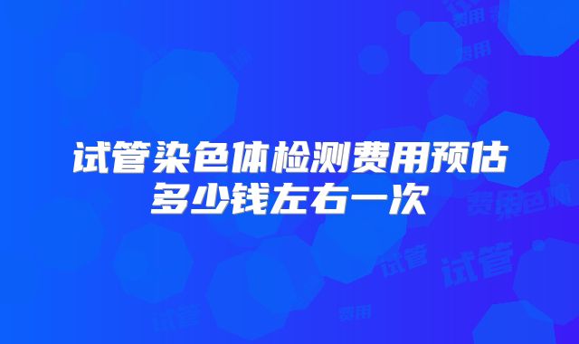 试管染色体检测费用预估多少钱左右一次