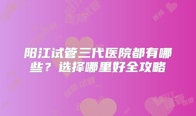 阳江试管三代医院都有哪些？选择哪里好全攻略