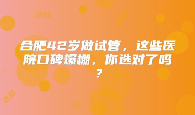 合肥42岁做试管,这些医院口碑爆棚,你选对了吗?