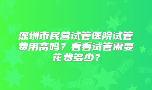 深圳市民营试管医院试管费用高吗？看看试管需要花费多少？