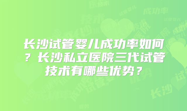 长沙试管婴儿成功率如何？长沙私立医院三代试管技术有哪些优势？