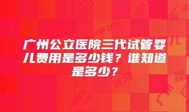 广州公立医院三代试管婴儿费用是多少钱?谁知道是多少?