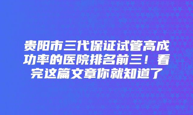 贵阳市三代保证试管高成功率的医院排名前三！看完这篇文章你就知道了