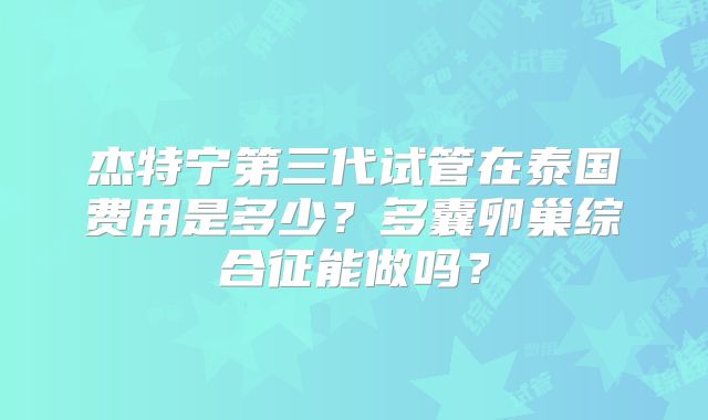 杰特宁第三代试管在泰国费用是多少?多囊卵巢综合征能做吗?
