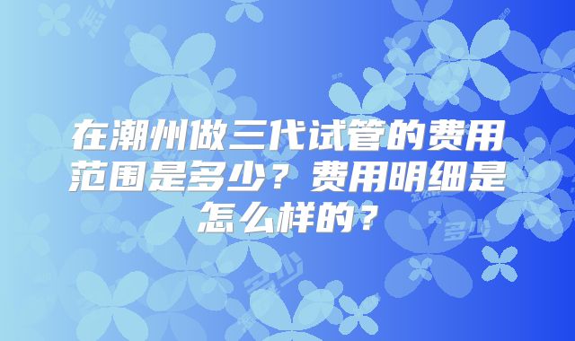 在潮州做三代试管的费用范围是多少？费用明细是怎么样的？