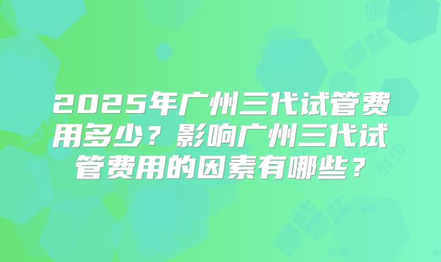 2025年广州三代试管费用多少？影响广州三代试管费用的因素有哪些？