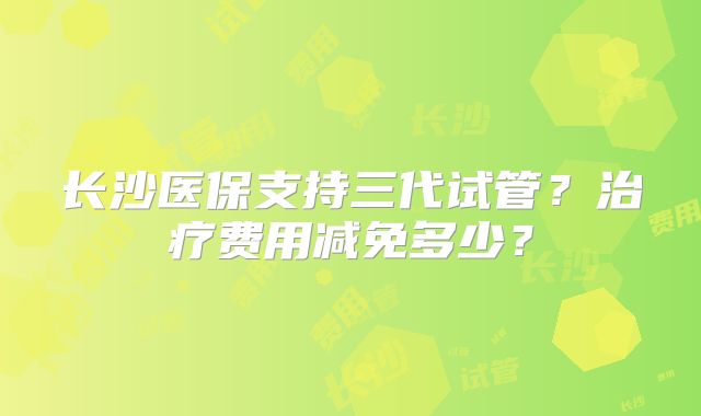 长沙医保支持三代试管？治疗费用减免多少？