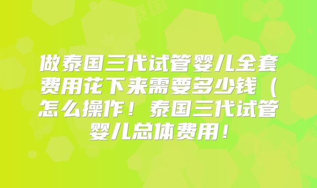做泰国三代试管婴儿全套费用花下来需要多少钱（怎么操作！泰国三代试管婴儿总体费用！