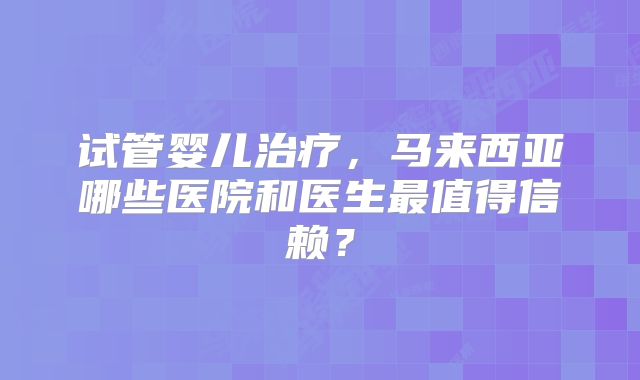 试管婴儿治疗，马来西亚哪些医院和医生最值得信赖？