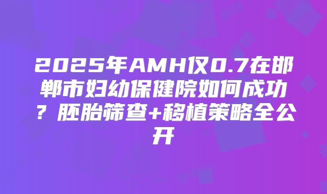 2025年AMH仅0.7在邯郸市妇幼保健院如何成功？胚胎筛查+移植策略全公开