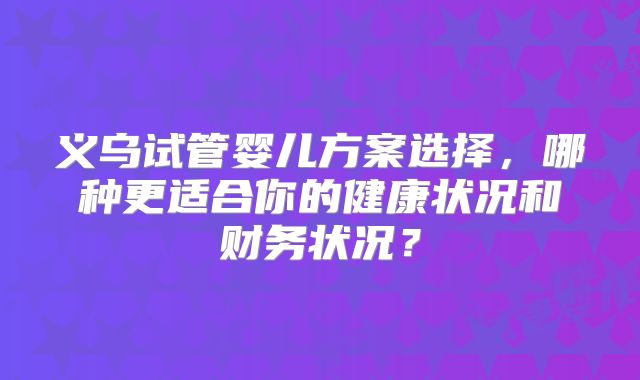 义乌试管婴儿方案选择，哪种更适合你的健康状况和财务状况？