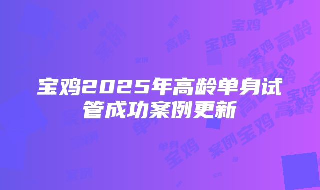 宝鸡2025年高龄单身试管成功案例更新