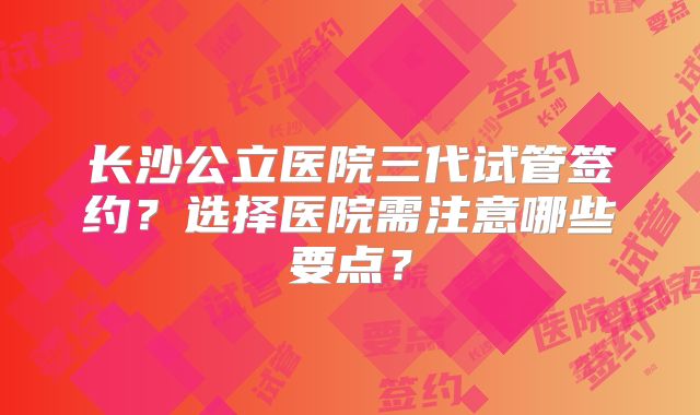 长沙公立医院三代试管签约？选择医院需注意哪些要点？